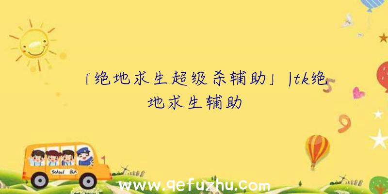 「绝地求生超级杀辅助」|tk绝地求生辅助